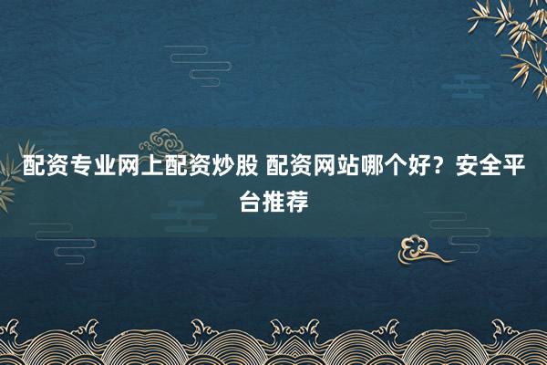 配资专业网上配资炒股 配资网站哪个好？安全平台推荐