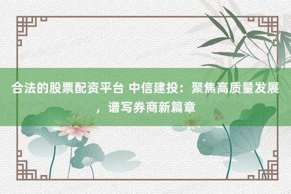 合法的股票配资平台 中信建投：聚焦高质量发展，谱写券商新篇章