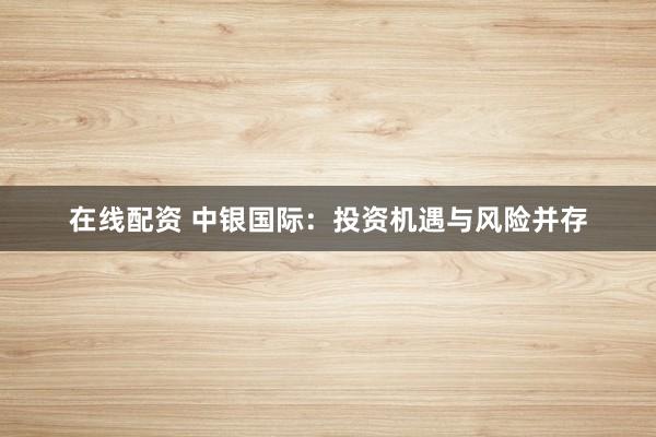 在线配资 中银国际：投资机遇与风险并存