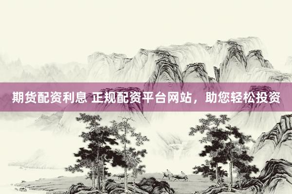 期货配资利息 正规配资平台网站，助您轻松投资