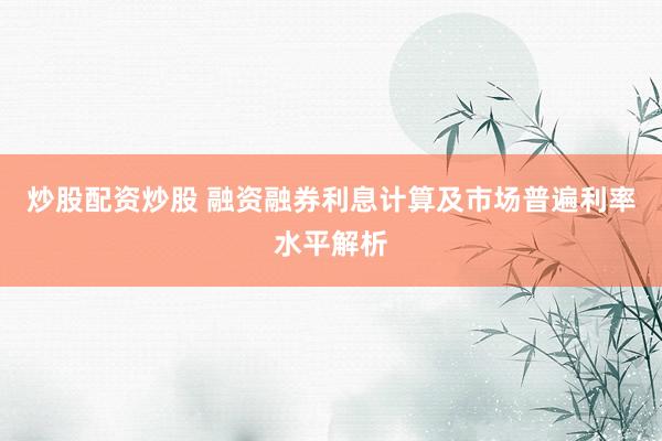 炒股配资炒股 融资融券利息计算及市场普遍利率水平解析