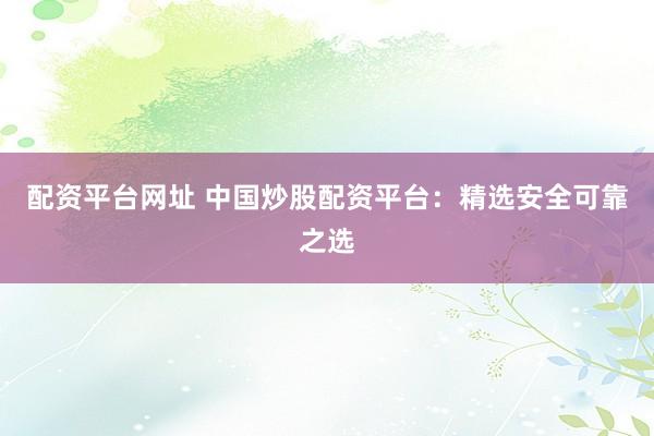 配资平台网址 中国炒股配资平台：精选安全可靠之选