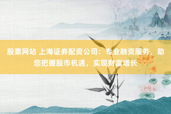 股票网站 上海证券配资公司：专业融资服务，助您把握股市机遇，实现财富增长