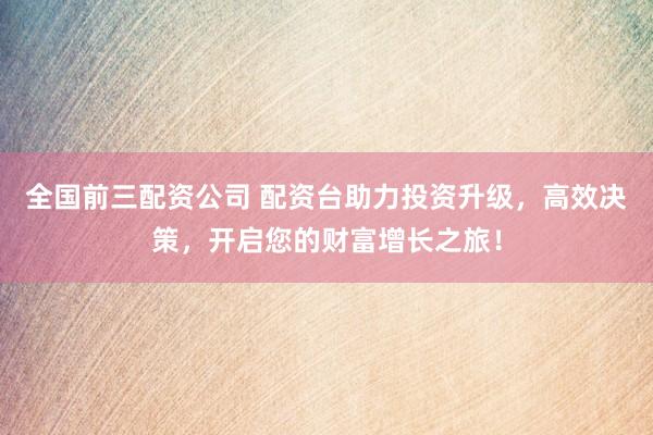 全国前三配资公司 配资台助力投资升级，高效决策，开启您的财富增长之旅！