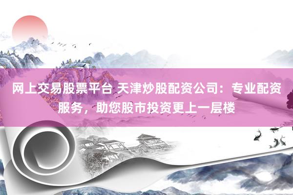 网上交易股票平台 天津炒股配资公司：专业配资服务，助您股市投资更上一层楼