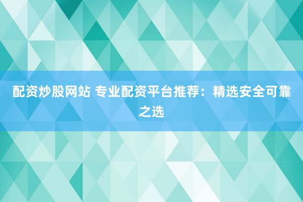 配资炒股网站 专业配资平台推荐：精选安全可靠之选