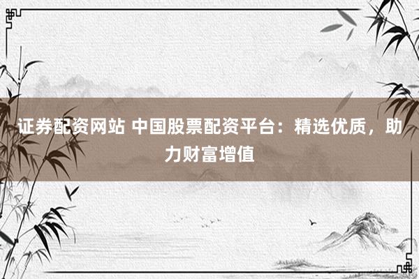 证券配资网站 中国股票配资平台：精选优质，助力财富增值