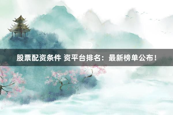 股票配资条件 资平台排名：最新榜单公布！
