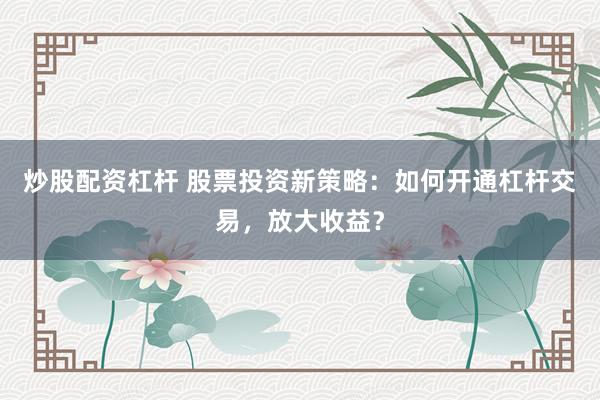 炒股配资杠杆 股票投资新策略：如何开通杠杆交易，放大收益？