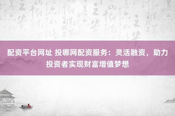 配资平台网址 投哪网配资服务：灵活融资，助力投资者实现财富增值梦想