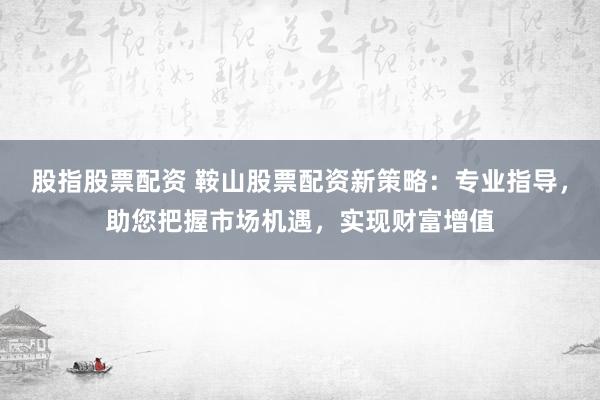 股指股票配资 鞍山股票配资新策略：专业指导，助您把握市场机遇，实现财富增值