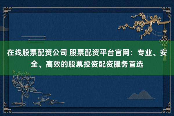 在线股票配资公司 股票配资平台官网：专业、安全、高效的股票投资配资服务首选