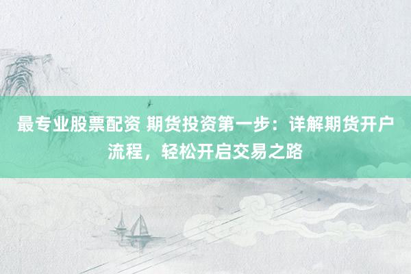 最专业股票配资 期货投资第一步：详解期货开户流程，轻松开启交易之路