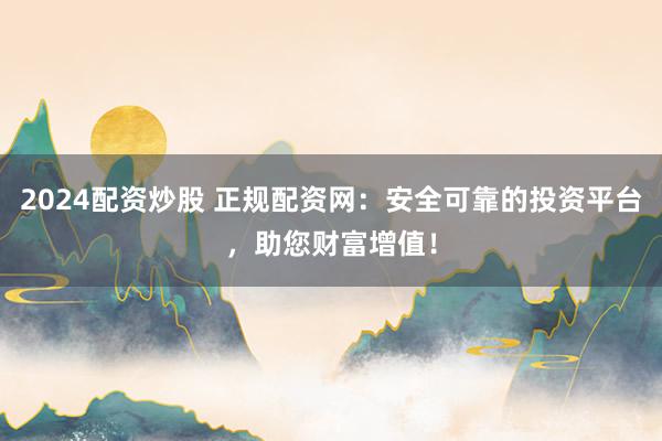 2024配资炒股 正规配资网：安全可靠的投资平台，助您财富增值！