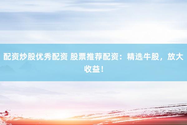 配资炒股优秀配资 股票推荐配资：精选牛股，放大收益！