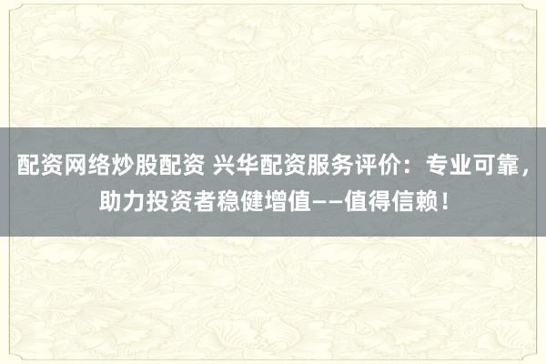 配资网络炒股配资 兴华配资服务评价：专业可靠，助力投资者稳健增值——值得信赖！