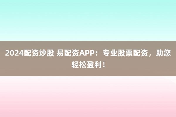 2024配资炒股 易配资APP：专业股票配资，助您轻松盈利！