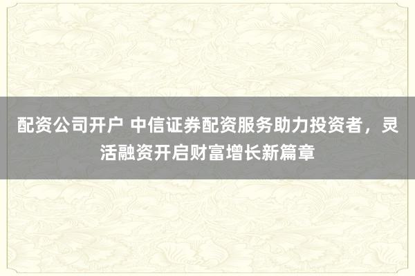 配资公司开户 中信证券配资服务助力投资者,灵活融资开启财富增长新篇章