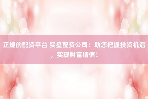 正规的配资平台 实盘配资公司：助您把握投资机遇，实现财富增值！