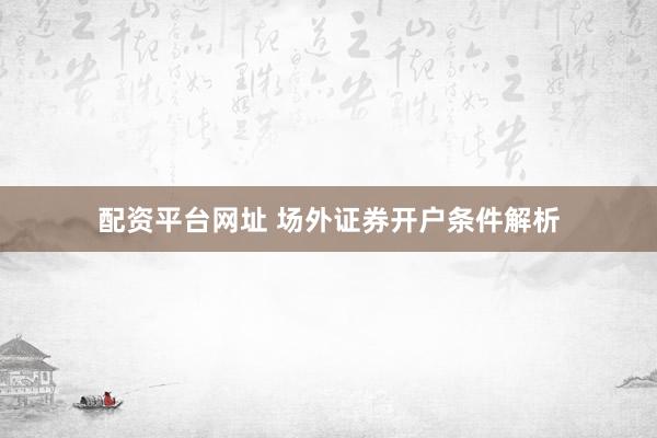 配资平台网址 场外证券开户条件解析