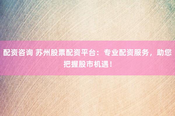 配资咨询 苏州股票配资平台：专业配资服务，助您把握股市机遇！