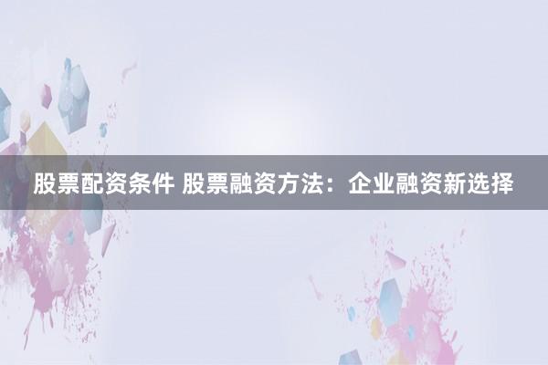 股票配资条件 股票融资方法：企业融资新选择