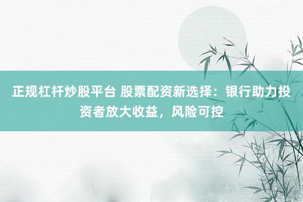 正规杠杆炒股平台 股票配资新选择：银行助力投资者放大收益，风险可控