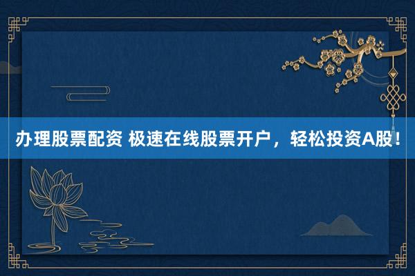 办理股票配资 极速在线股票开户，轻松投资A股！