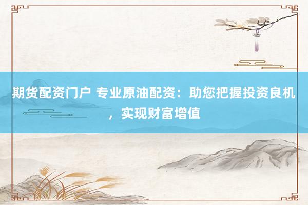 期货配资门户 专业原油配资：助您把握投资良机，实现财富增值
