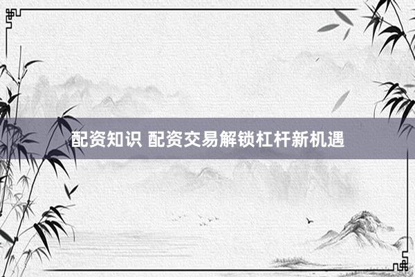 配资知识 配资交易解锁杠杆新机遇