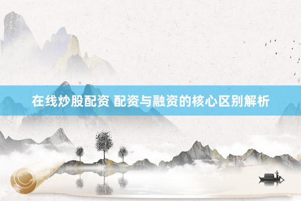 在线炒股配资 配资与融资的核心区别解析