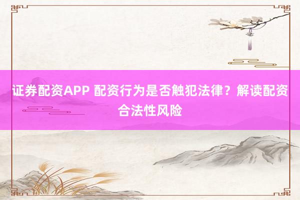 证券配资APP 配资行为是否触犯法律？解读配资合法性风险