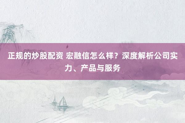 正规的炒股配资 宏融信怎么样？深度解析公司实力、产品与服务