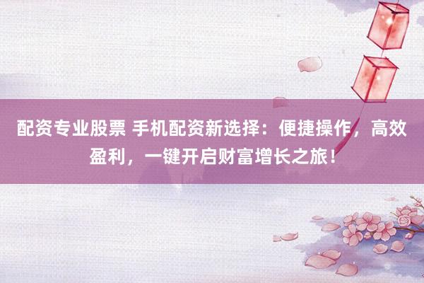 配资专业股票 手机配资新选择：便捷操作，高效盈利，一键开启财富增长之旅！