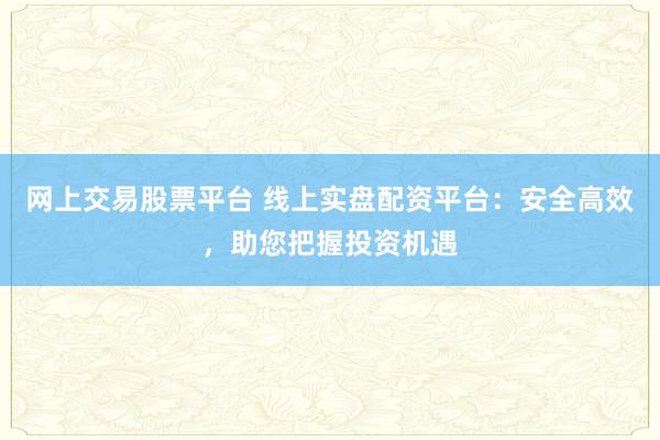 网上交易股票平台 线上实盘配资平台：安全高效，助您把握投资机遇