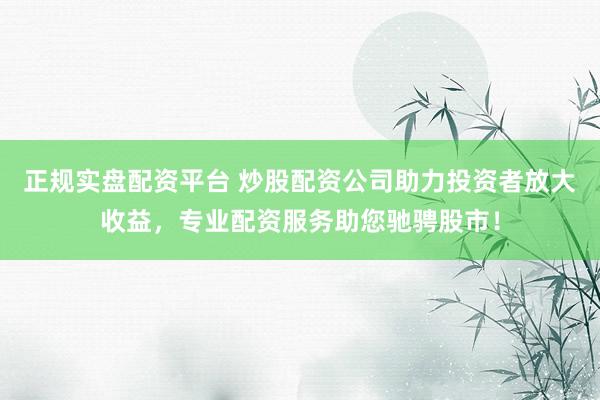 正规实盘配资平台 炒股配资公司助力投资者放大收益，专业配资服务助您驰骋股市！