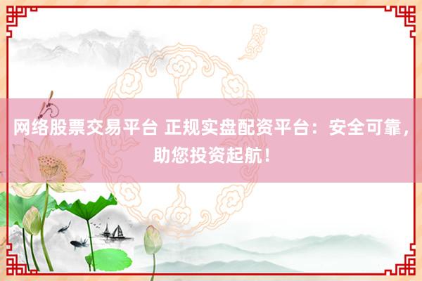 网络股票交易平台 正规实盘配资平台：安全可靠，助您投资起航！