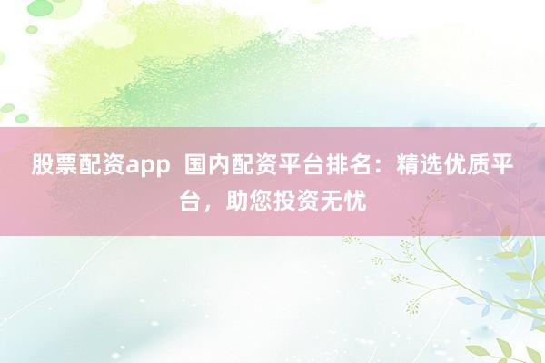 股票配资app  国内配资平台排名：精选优质平台，助您投资无忧