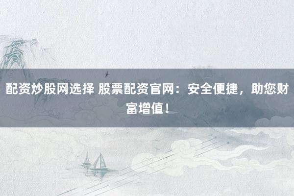 配资炒股网选择 股票配资官网:安全便捷,助您财富增值!