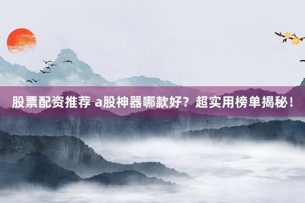 股票配资推荐 a股神器哪款好？超实用榜单揭秘！
