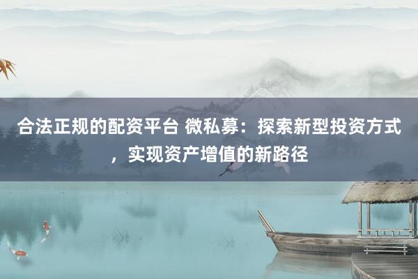 合法正规的配资平台 微私募:探索新型投资方式,实现资产增值的新路径